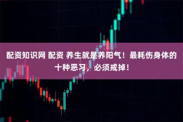 配资知识网 配资 养生就是养阳气！最耗伤身体的十种恶习，必须戒掉！
