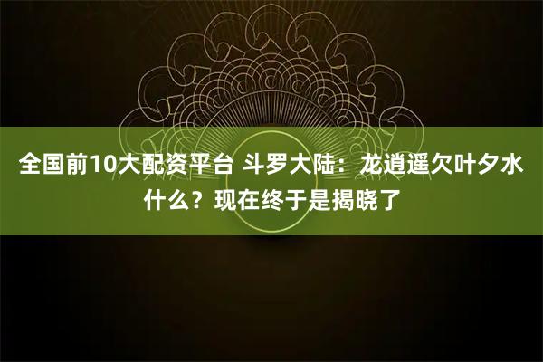 全国前10大配资平台 斗罗大陆：龙逍遥欠叶夕水什么？现在终于是揭晓了