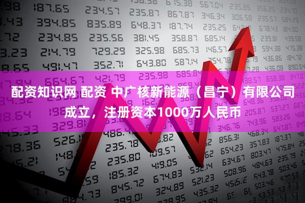 配资知识网 配资 中广核新能源（昌宁）有限公司成立，注册资本1000万人民币
