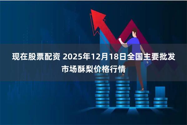 现在股票配资 2025年12月18日全国主要批发市场酥梨价格行情