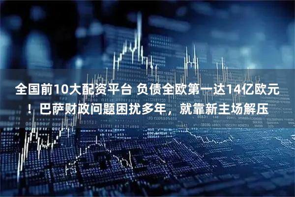 全国前10大配资平台 负债全欧第一达14亿欧元！巴萨财政问题困扰多年，就靠新主场解压