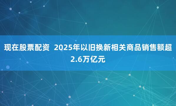 现在股票配资  2025年以旧换新相关商品销售额超2.6万亿元
