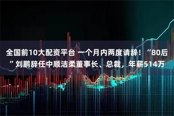 全国前10大配资平台 一个月内两度请辞！“80后”刘鹏辞任中顺洁柔董事长、总裁，年薪514万