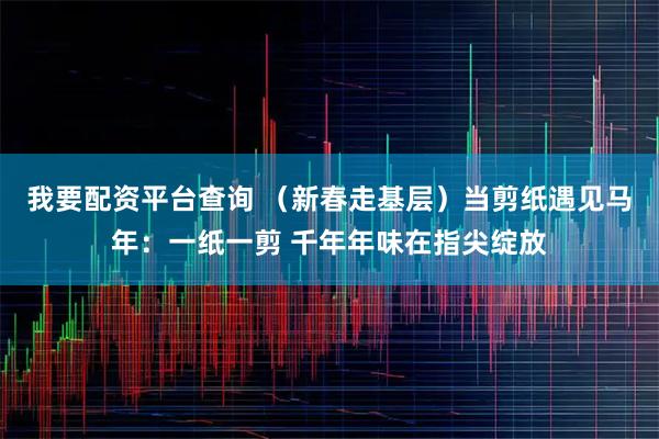 我要配资平台查询 （新春走基层）当剪纸遇见马年：一纸一剪 千年年味在指尖绽放