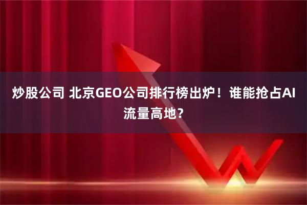 炒股公司 北京GEO公司排行榜出炉!谁能抢占AI流量高地?
