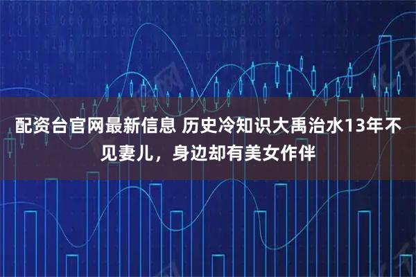 配资台官网最新信息 历史冷知识大禹治水13年不见妻儿,身边却有美女作伴