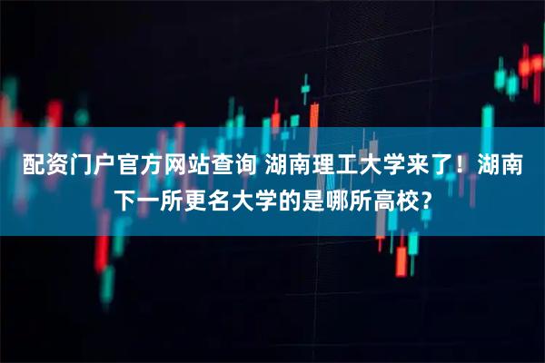 配资门户官方网站查询 湖南理工大学来了!湖南下一所更名大学的是哪所高校?