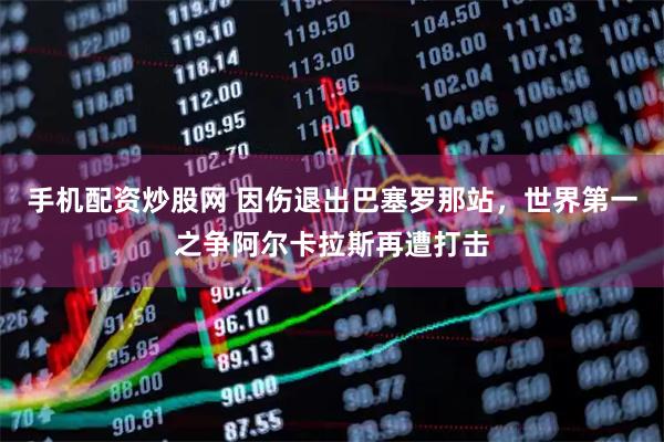 手机配资炒股网 因伤退出巴塞罗那站，世界第一之争阿尔卡拉斯再遭打击