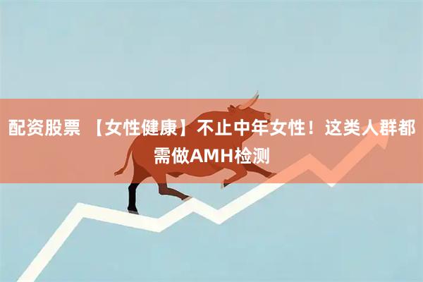 配资股票 【女性健康】不止中年女性！这类人群都需做AMH检测