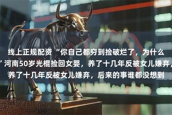 线上正规配资 “你自己都穷到捡破烂了，为什么还要把我捡回家……”河南50岁光棍捡回女婴，养了十几年反被女儿嫌弃，后来的事谁都没想到