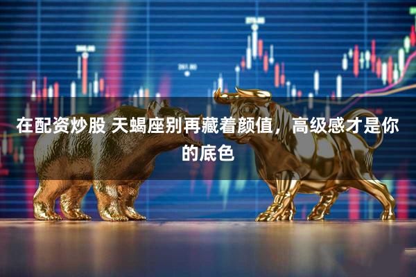 在配资炒股 天蝎座别再藏着颜值，高级感才是你的底色