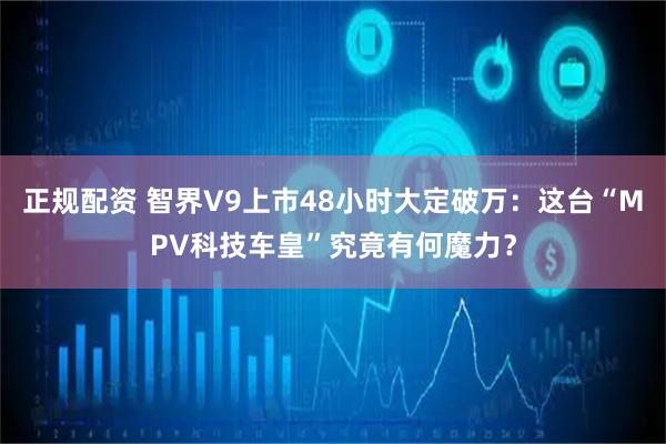正规配资 智界V9上市48小时大定破万：这台“MPV科技车皇”究竟有何魔力？