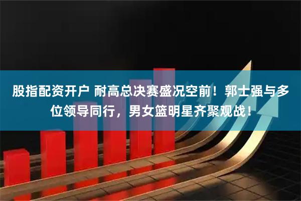 股指配资开户 耐高总决赛盛况空前！郭士强与多位领导同行，男女篮明星齐聚观战！