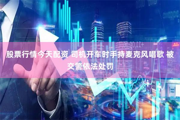 股票行情今天配资 司机开车时手持麦克风唱歌 被交警依法处罚