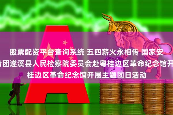 股票配资平台查询系统 五四薪火永相传 国家安全记心间——共青团遂溪县人民检察院委员会赴粤桂边区革命纪念馆开展主题团日活动