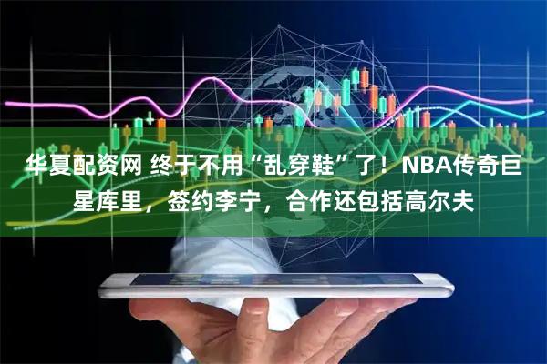华夏配资网 终于不用“乱穿鞋”了！NBA传奇巨星库里，签约李宁，合作还包括高尔夫