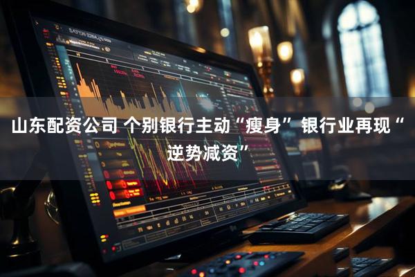 山东配资公司 个别银行主动“瘦身” 银行业再现“逆势减资”