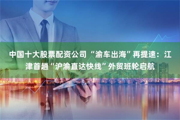 中国十大股票配资公司 “渝车出海”再提速：江津首趟“沪渝直达快线”外贸班轮启航