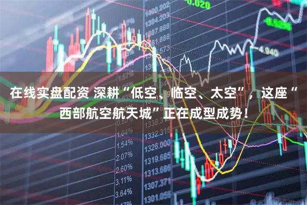 在线实盘配资 深耕“低空、临空、太空”，这座“西部航空航天城”正在成型成势！