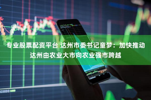 专业股票配资平台 达州市委书记童梦：加快推动达州由农业大市向农业强市跨越