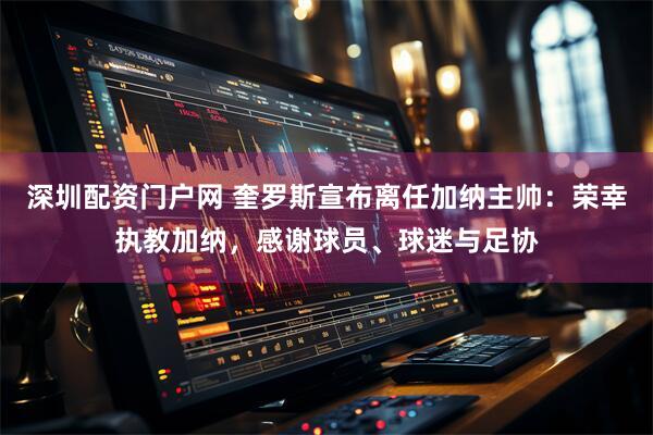 深圳配资门户网 奎罗斯宣布离任加纳主帅：荣幸执教加纳，感谢球员、球迷与足协
