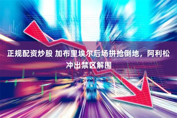 正规配资炒股 加布里埃尔后场拼抢倒地，阿利松冲出禁区解围