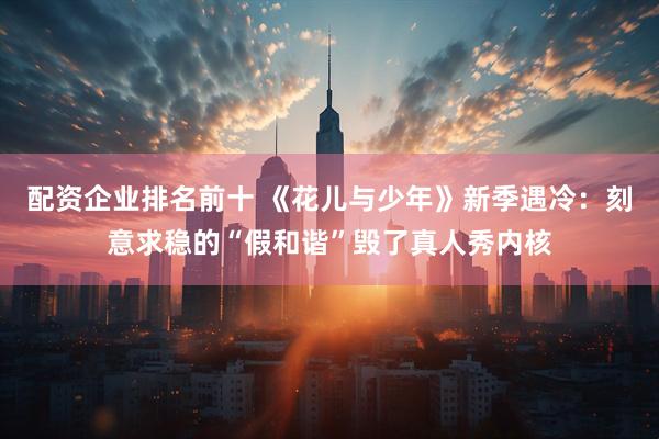 配资企业排名前十 《花儿与少年》新季遇冷：刻意求稳的“假和谐”毁了真人秀内核